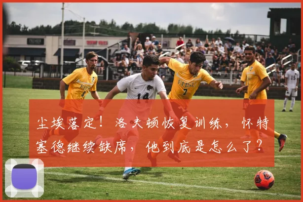 尘埃落定！洛夫顿恢复训练，怀特塞德继续缺席，他到底是怎么了？