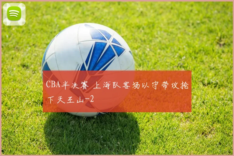 CBA半决赛 上海队客场以守带攻抢下天王山