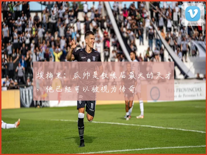 埃梅里：瓜帅是教练届最大的天才，他已经可以被视为传奇