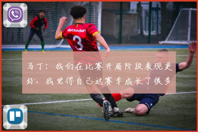 马丁：我们在比赛开局阶段表现更好，我觉得自己这赛季成长了很多