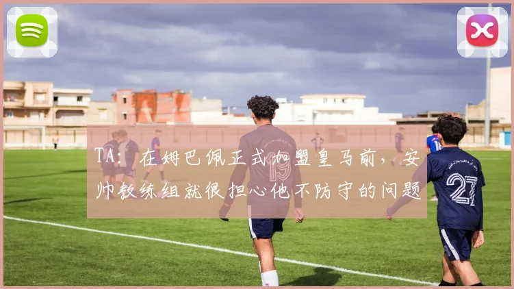 TA：在姆巴佩正式加盟皇马前，安帅教练组就很担心他不防守的问题