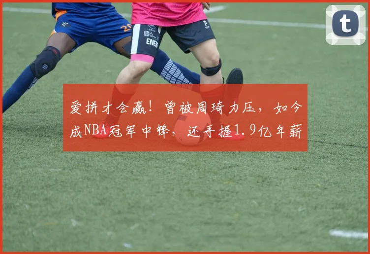 爱拼才会赢！曾被周琦力压，如今成NBA冠军中锋，还手握1.9亿年薪