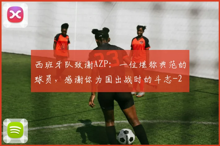西班牙队致谢AZP：一位堪称典范的球员，感谢你为国出战时的斗志