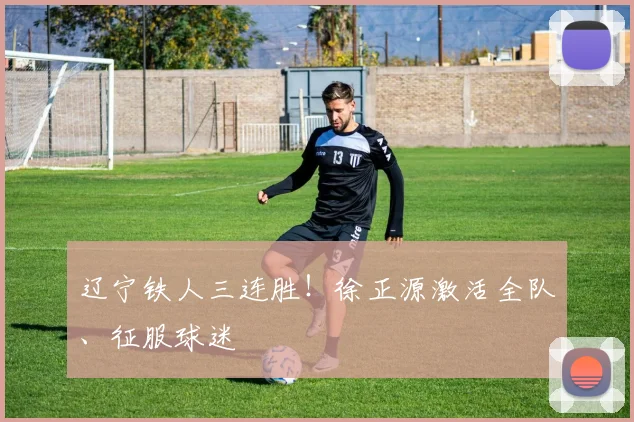辽宁铁人三连胜！徐正源激活全队、征服球迷