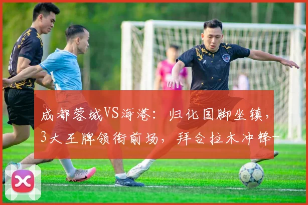 成都蓉城VS海港：归化国脚坐镇，3大王牌领衔前场，拜合拉木冲锋