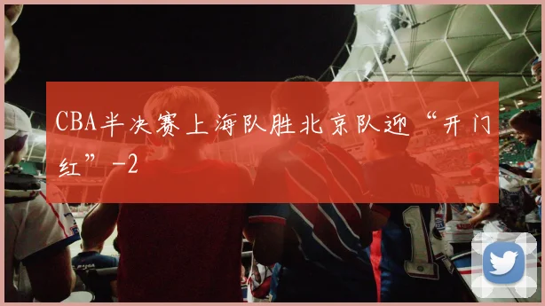 CBA半决赛上海队胜北京队迎“开门红”